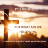 It Is Finished… But What Are We Following?
